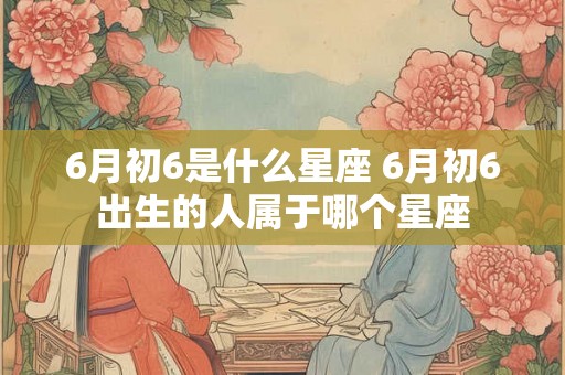 6月初6是什么星座 6月初6出生的人属于哪个星座 6月初6是什么星座 6月初6出生的人属于哪个星座
