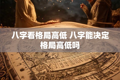 八字看格局高低 八字能决定格局高低吗 八字看格局高低 八字能决定格局高低吗