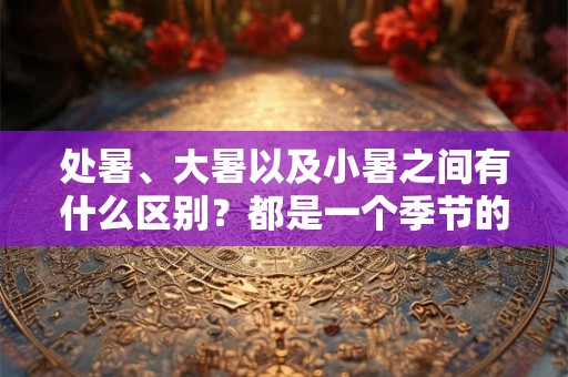处暑、大暑以及小暑之间有什么区别？都是一个季节的吗？
