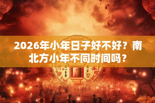 2026年小年日子好不好？南北方小年不同时间吗？