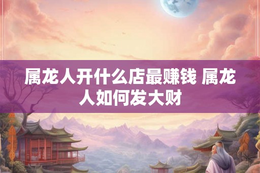 属龙人开什么店最赚钱 属龙人如何发大财