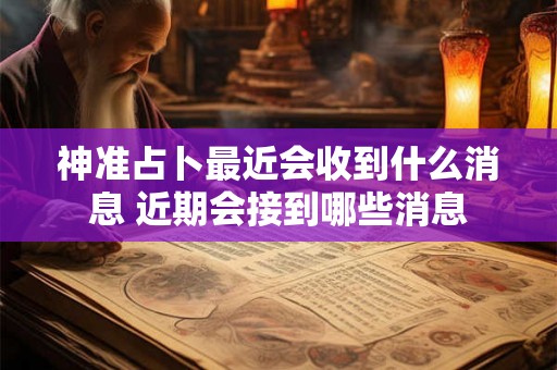 神准占卜最近会收到什么消息 近期会接到哪些消息