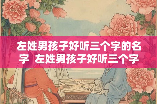 左姓男孩子好听三个字的名字 左姓男孩子好听三个字的名字 左姓男孩子好听三个字的名字 左姓男孩子好听三个字的名字