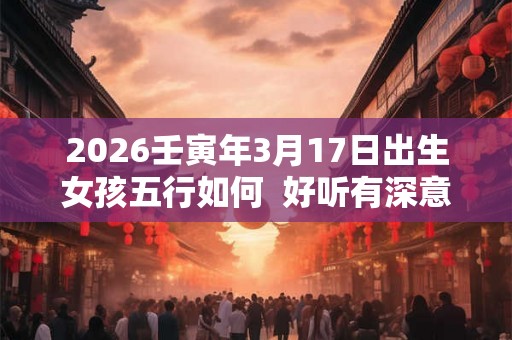 2026壬寅年3月17日出生女孩五行如何  好听有深意的女孩名字