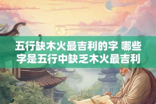 五行缺木火最吉利的字 哪些字是五行中缺乏木火最吉利的
