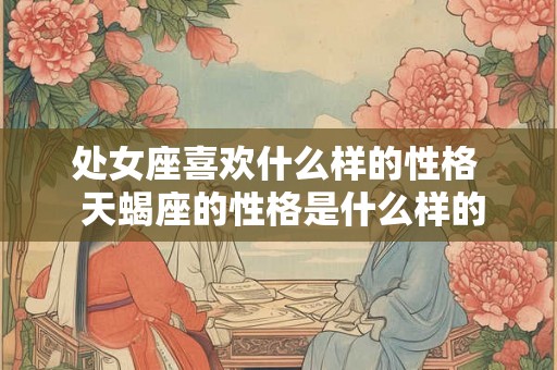 处女座喜欢什么样的性格  天蝎座的性格是什么样的
