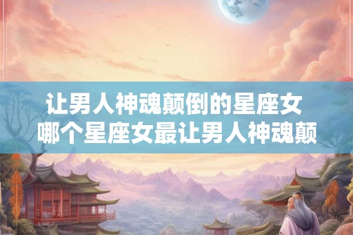 让男人神魂颠倒的星座女 哪个星座女最让男人神魂颠倒