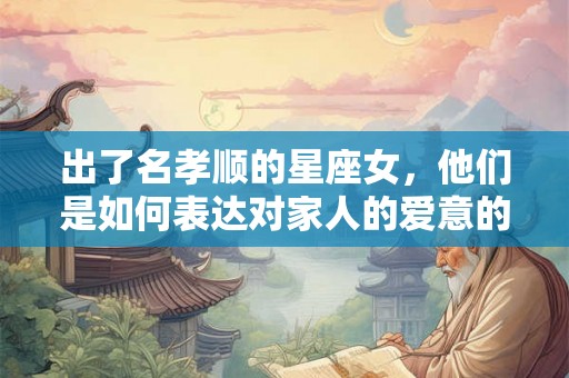 出了名孝顺的星座女，他们是如何表达对家人的爱意的？