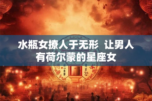 水瓶女撩人于无形  让男人有荷尔蒙的星座女