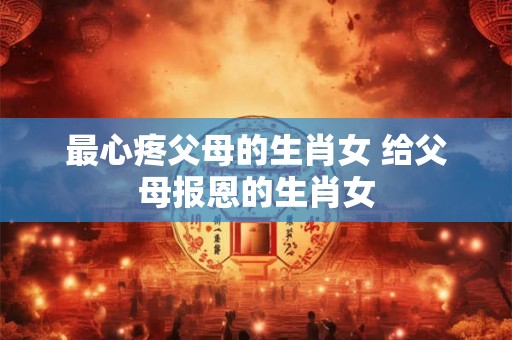 最心疼父母的生肖女 给父母报恩的生肖女