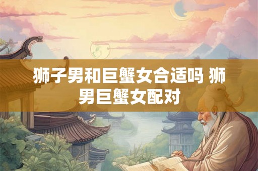 狮子男和巨蟹女合适吗 狮男巨蟹女配对 狮子男和巨蟹女合适吗 狮男巨蟹女配对