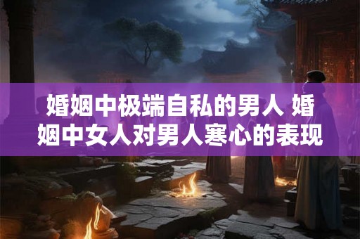 婚姻中极端自私的男人 婚姻中女人对男人寒心的表现