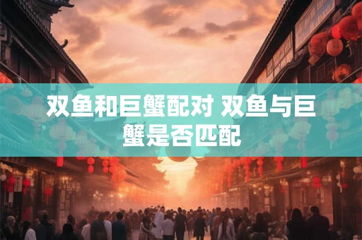 双鱼和巨蟹配对 双鱼与巨蟹是否匹配 双鱼和巨蟹配对 双鱼与巨蟹是否匹配