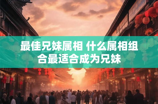 最佳兄妹属相 什么属相组合最适合成为兄妹 最佳兄妹属相 什么属相组合最适合成为兄妹