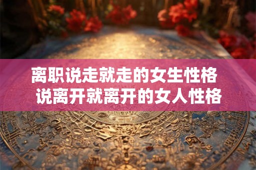 离职说走就走的女生性格  说离开就离开的女人性格