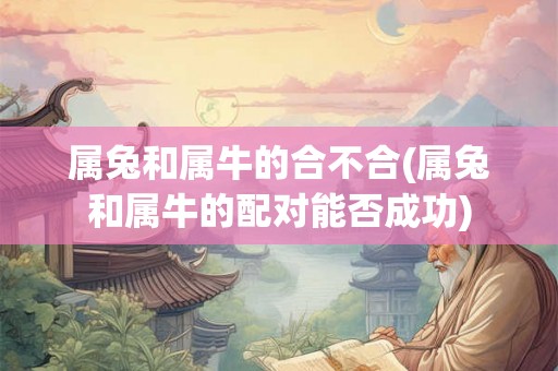 属兔和属牛的合不合(属兔和属牛的配对能否成功) 属兔和属牛的合不合(属兔和属牛的配对能否成功)