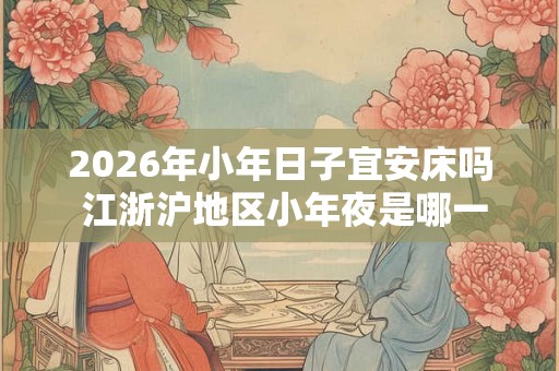 2026年小年日子宜安床吗 江浙沪地区小年夜是哪一天