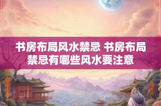 书房布局风水禁忌 书房布局禁忌有哪些风水要注意