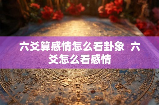 六爻算感情怎么看卦象  六爻怎么看感情