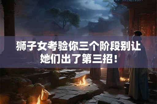 狮子女考验你三个阶段别让她们出了第三招！