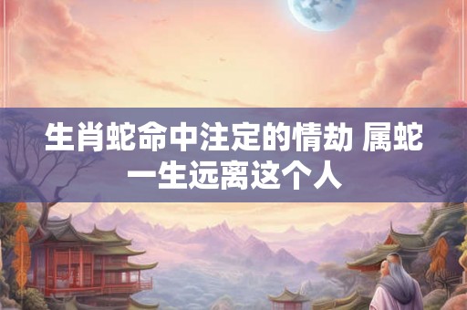 生肖蛇命中注定的情劫 属蛇一生远离这个人