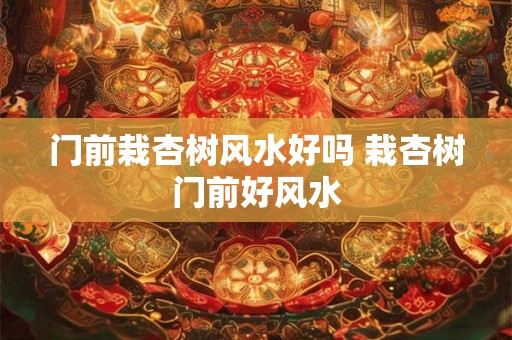 门前栽杏树风水好吗 栽杏树门前好风水