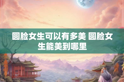 圆脸女生可以有多美 圆脸女生能美到哪里