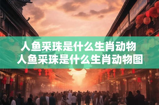 人鱼采珠是什么生肖动物 人鱼采珠是什么生肖动物图片