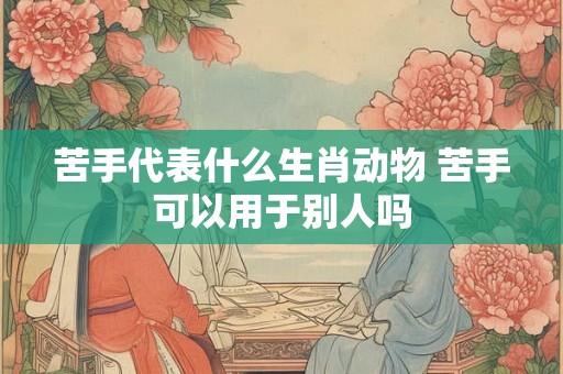 苦手代表什么生肖动物 苦手可以用于别人吗