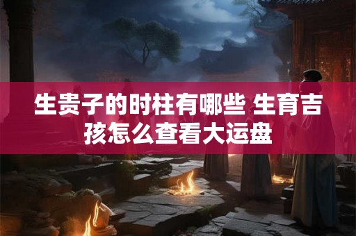 生贵子的时柱有哪些 生育吉孩怎么查看大运盘