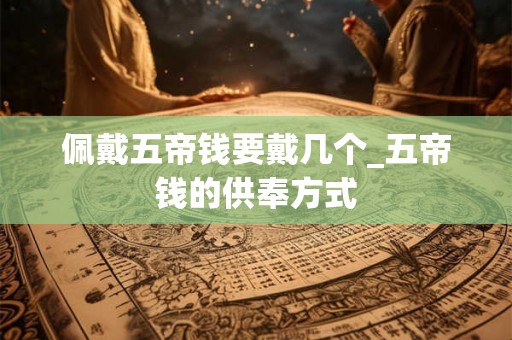 佩戴五帝钱要戴几个_五帝钱的供奉方式