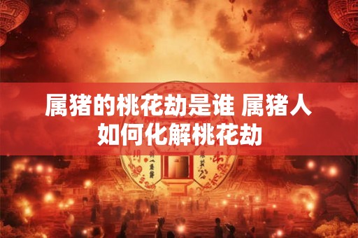 属猪的桃花劫是谁 属猪人如何化解桃花劫 属猪的桃花劫是谁 属猪人如何化解桃花劫