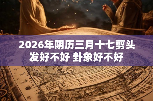 2026年阴历三月十七剪头发好不好 卦象好不好