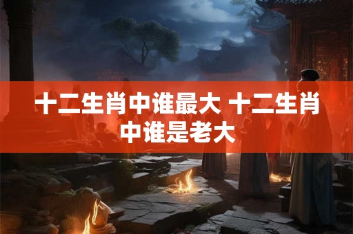 十二生肖中谁最大 十二生肖中谁是老大