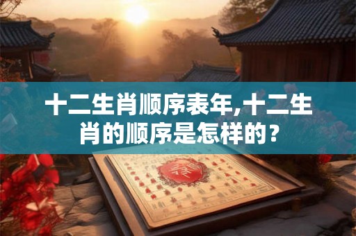 十二生肖顺序表年,十二生肖的顺序是怎样的? 十二生肖顺序表年,十二生肖的顺序是怎样的?