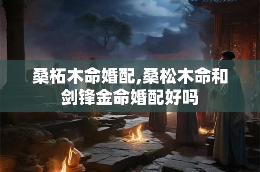 桑柘木命婚配,桑松木命和剑锋金命婚配好吗