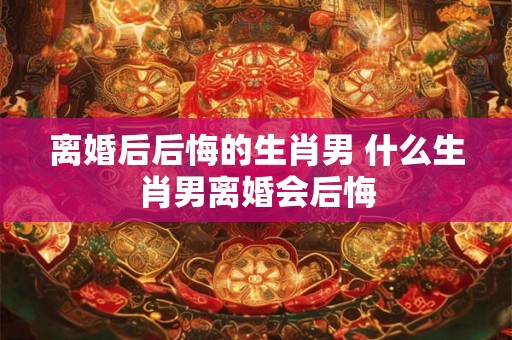 离婚后后悔的生肖男 什么生肖男离婚会后悔