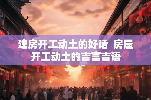 建房开工动土的好话  房屋开工动土的吉言吉语