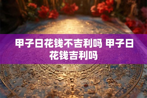 甲子日花钱不吉利吗 甲子日花钱吉利吗 甲子日花钱不吉利吗 甲子日花钱吉利吗