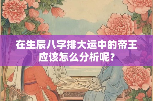 在生辰八字排大运中的帝王应该怎么分析呢？