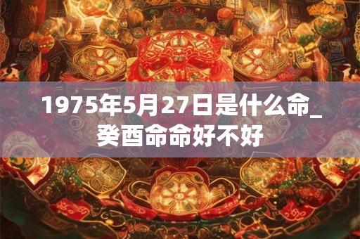 1975年5月27日是什么命_癸酉命命好不好