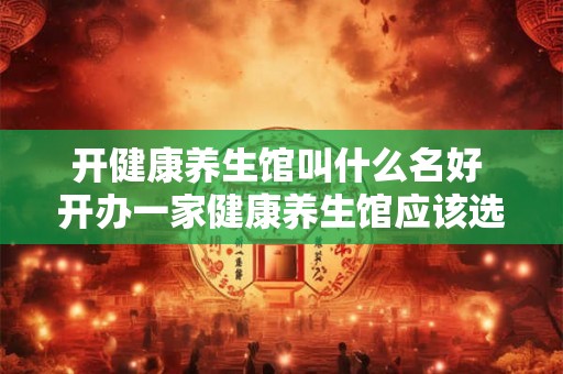 开健康养生馆叫什么名好 开办一家健康养生馆应该选择什么样的品牌名称更好