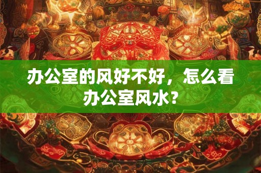 办公室的风好不好,怎么看办公室风水? 办公室的风好不好,怎么看办公室风水?