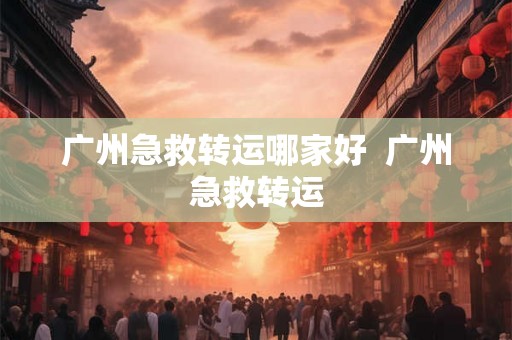 广州急救转运哪家好  广州急救转运