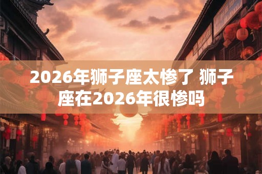 2026年狮子座太惨了 狮子座在2026年很惨吗