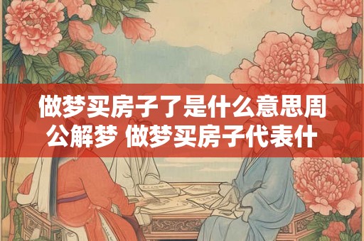 做梦买房子了是什么意思周公解梦 做梦买房子代表什么 做梦买房子了是什么意思周公解梦 做梦买房子代表什么