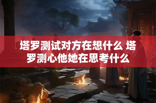 塔罗测试对方在想什么 塔罗测心他她在思考什么