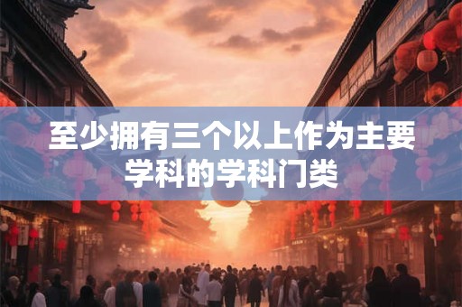 至少拥有三个以上作为主要学科的学科门类 至少拥有三个以上作为主要学科的学科门类