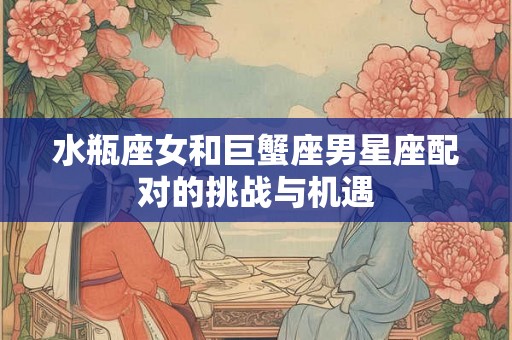 水瓶座女和巨蟹座男星座配对的挑战与机遇