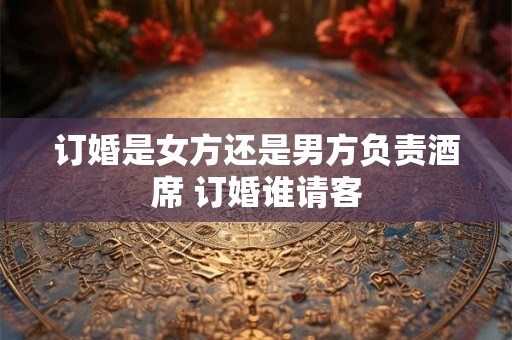 订婚是女方还是男方负责酒席 订婚谁请客